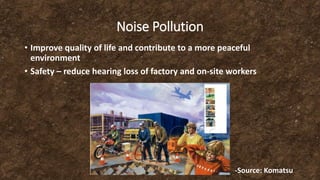 Noise Pollution
• Improve quality of life and contribute to a more peaceful
environment
• Safety – reduce hearing loss of factory and on-site workers
-Source: Komatsu
 