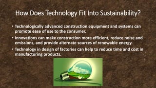 How Does Technology Fit Into Sustainability?
• Technologically advanced construction equipment and systems can
promote ease of use to the consumer.
• Innovations can make construction more efficient, reduce noise and
emissions, and provide alternate sources of renewable energy.
• Technology in design of factories can help to reduce time and cost in
manufacturing products.
 