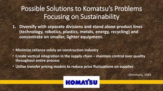 Possible Solutions to Komatsu’s Problems
Focusing on Sustainability
1. Diversify with separate divisions and stand alone product lines
(technology, robotics, plastics, metals, energy, recycling) and
concentrate on smaller, lighter equipment.
• Minimize reliance solely on construction industry
• Create vertical integration in the supply chain – maintain control over quality
throughout entire process
• Utilize transfer pricing models to reduce price fluctuations on supplies
-Shinohara, 1989
 