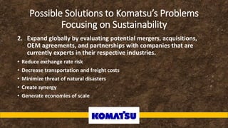 Possible Solutions to Komatsu’s Problems
Focusing on Sustainability
2. Expand globally by evaluating potential mergers, acquisitions,
OEM agreements, and partnerships with companies that are
currently experts in their respective industries.
• Reduce exchange rate risk
• Decrease transportation and freight costs
• Minimize threat of natural disasters
• Create synergy
• Generate economies of scale
 