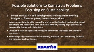 Possible Solutions to Komatsu’s Problems
Focusing on Sustainability
3. Invest in research and development and expand marketing
budgets to focus on green, innovative products.
• Komatsu needs to be able to quickly and proactively adjust to changing global
conditions and reduce the time to market for new, cutting edge products to
become the leader in its industries
• Conduct market analysis and surveys to determine the needs and wants of
consumers
• Technologically advanced and eco-friendly products can save money for both
the company AND customers
 