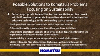Possible Solutions to Komatsu’s Problems
Focusing on Sustainability
4. Set an appropriate tone at the top and capitalize on teamwork
within Komatsu to generate innovative ideas and solutions that
advance technology while conserving scarce resources.
• Employees have sense of ownership, which improves morale
• Collaboration will generate more ideas than top down initiatives
• Encouraging brainstorm sessions at all levels and all departments within the
organization will uncover hidden vulnerabilities
• Accountability – tie performance appraisals to sustainability targets
• Utilize Enterprise Risk Management techniques within small groups to
intuitively rank risks according to probability and severity of consequences
 