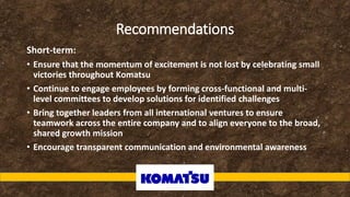 Recommendations
Short-term:
• Ensure that the momentum of excitement is not lost by celebrating small
victories throughout Komatsu
• Continue to engage employees by forming cross-functional and multi-
level committees to develop solutions for identified challenges
• Bring together leaders from all international ventures to ensure
teamwork across the entire company and to align everyone to the broad,
shared growth mission
• Encourage transparent communication and environmental awareness
 