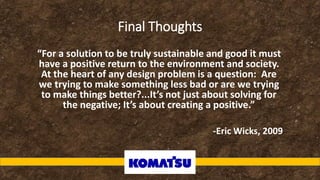 Final Thoughts
“For a solution to be truly sustainable and good it must
have a positive return to the environment and society.
At the heart of any design problem is a question: Are
we trying to make something less bad or are we trying
to make things better?...It’s not just about solving for
the negative; It’s about creating a positive.”
-Eric Wicks, 2009
 