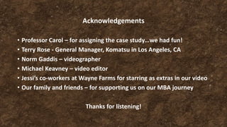 Acknowledgements
• Professor Carol – for assigning the case study…we had fun!
• Terry Rose - General Manager, Komatsu in Los Angeles, CA
• Norm Gaddis – videographer
• Michael Keavney – video editor
• Jessi’s co-workers at Wayne Farms for starring as extras in our video
• Our family and friends – for supporting us on our MBA journey
Thanks for listening!
 