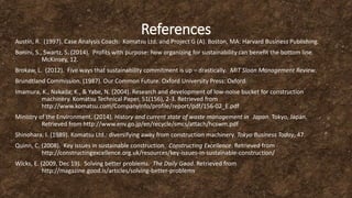 References
Austin, R. (1997). Case Analysis Coach: Komatsu Ltd. and Project G (A). Boston, MA: Harvard Business Publishing.
Bonini, S., Swartz, S. (2014). Profits with purpose: how organizing for sustainability can benefit the bottom line.
McKinsey, 12.
Brokaw, L. (2012). Five ways that sustainability commitment is up – drastically. MIT Sloan Management Review.
Brundtland Commission. (1987). Our Common Future. Oxford University Press: Oxford.
Imamura, K., Nakada, K., & Yabe, N. (2004). Research and development of low-noise bucket for construction
machinery. Komatsu Technical Paper, 51(156), 2-3. Retrieved from
http://www.komatsu.com/CompanyInfo/profile/report/pdf/156-02_E.pdf
Ministry of the Environment. (2014). History and current state of waste management in Japan. Tokyo, Japan.
Retrieved from http://www.env.go.jp/en/recycle/smcs/attach/hcswm.pdf
Shinohara, I. (1989). Komatsu Ltd.: diversifying away from construction machinery. Tokyo Business Today, 47.
Quinn, C. (2008). Key issues in sustainable construction. Constructing Excellence. Retrieved from
http://constructingexcellence.org.uk/resources/key-issues-in-sustainable-construction/
Wicks, E. (2009, Dec 19). Solving better problems. The Daily Good. Retrieved from
http://magazine.good.is/articles/solving-better-problems
 