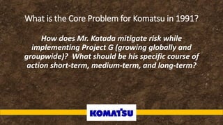 What is the Core Problem for Komatsu in 1991?
How does Mr. Katada mitigate risk while
implementing Project G (growing globally and
groupwide)? What should be his specific course of
action short-term, medium-term, and long-term?
 