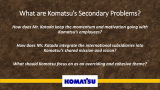 What are Komatsu’s Secondary Problems?
How does Mr. Katada keep the momentum and motivation going with
Komatsu’s employees?
How does Mr. Katada integrate the international subsidiaries into
Komatsu’s shared mission and vision?
What should Komatsu focus on as an overriding and cohesive theme?
 