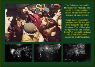 The Pub was situated in
the centre of Munich, and
until its inauguration
served as the unused an-
teroom of a nightclub.
Every guest was welco-
med personally and got
introduced to the other
drinkers. The philosophy
had pieces of the typical
Irish Pub mentality mixed
with the lifestyle of
people in their twenties.
 