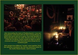 After descending the stairs of Thalkirchnerstr. 2 one was
immediately confronted with the Wall of Fame/Shame on
which stars great and not so great, from Pope Benedict to
Wayne Rooney adorn the walls. Directly in front of one is
a little bar on whose counter stands an IPAD on which
everyone can enter their favourite tunes.Cheap but ne-
vertheless gold.
Here people from different “worlds” came together, from
the suburban consultant, the old time American rocker to
the Arabic fitness fanatic. And it worked!
 