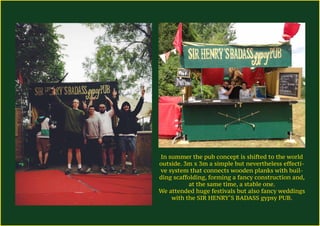 In summer the pub concept is shifted to the world
outside. 3m x 3m a simple but nevertheless effecti-
ve system that connects wooden planks with buil-
ding scaffolding, forming a fancy construction and,
at the same time, a stable one.
We attended huge festivals but also fancy weddings
with the SIR HENRY‘S BADASS gypsy PUB.
 