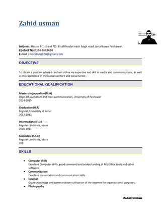 Zahid usman
Address: House # 1 street No: 8 safi hostel nasir bagh road canal town Peshawar.
Contact No:0334-8681688
E-mail : mandoori100@gmail.com
OBJECTIVE
To obtain a position where I can best utilise my expertise and skill in media and communications, as well
as my experience in the human welfare and social sector.
EDUCATIONAL QUALIFICATION
Masters in journalism(M.A)
Dept. Of journalism and mass communication, University of Peshawar
2014-2015
Graduation (B.A)
Regular, University of kohat
2012-2013
Intermediate (F.sc)
Regular candidate, karak
2010-2011
Secondary (S.S.C)
Regular candidate, karak
208
SKILLS
• Computer skills
Excellent Computer skills, good command and understanding of MS Office tools and other
software.
• Communication
Excellent presentation and communication skills
• Internet
Good knowledge and command over utilisation of the internet for organisational purposes.
• Photography
Zahid usman
 