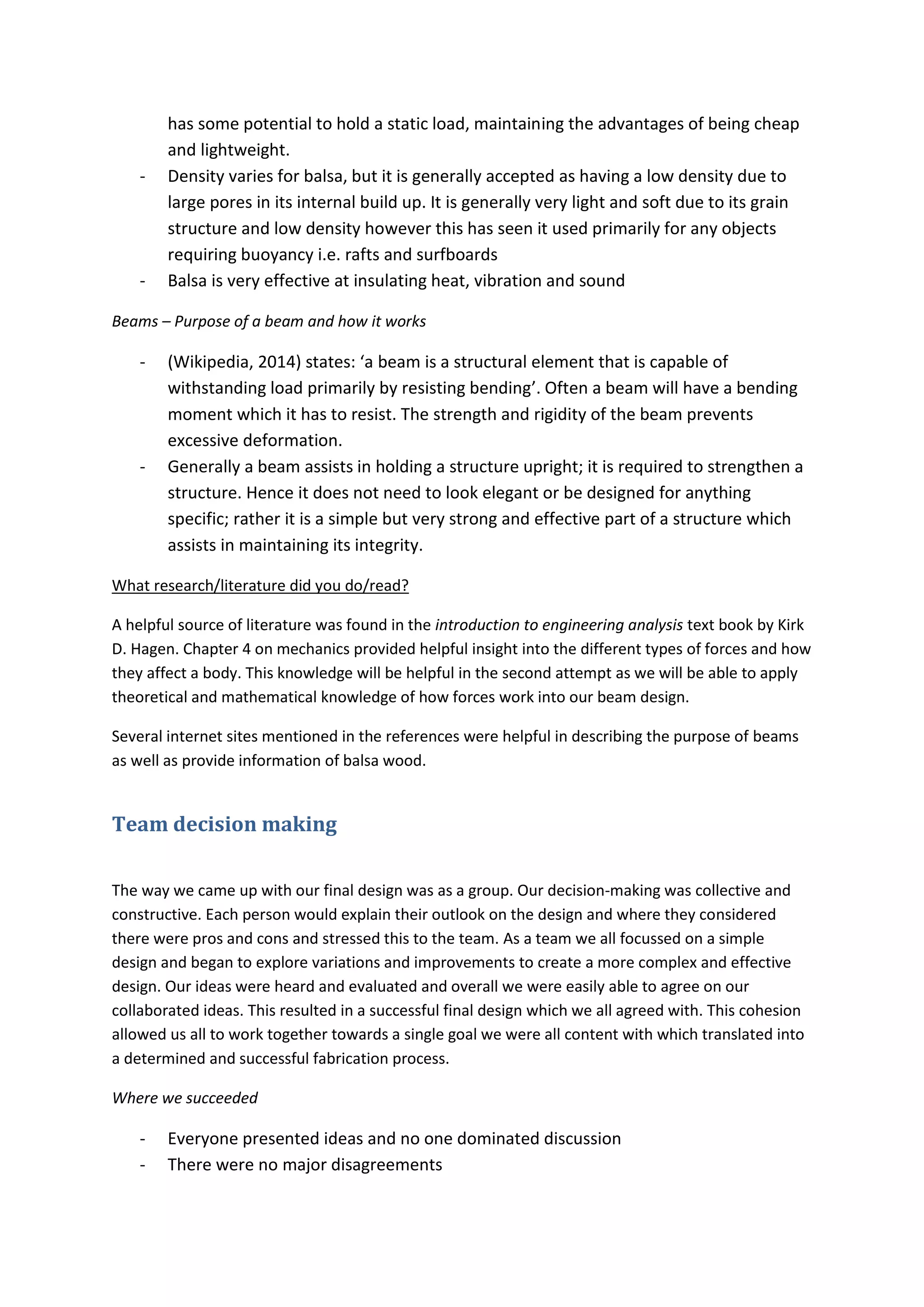 has some potential to hold a static load, maintaining the advantages of being cheap
and lightweight.
- Density varies for balsa, but it is generally accepted as having a low density due to
large pores in its internal build up. It is generally very light and soft due to its grain
structure and low density however this has seen it used primarily for any objects
requiring buoyancy i.e. rafts and surfboards
- Balsa is very effective at insulating heat, vibration and sound
Beams – Purpose of a beam and how it works
- (Wikipedia,  2014)  states:  ‘a beam is a structural element that is capable of
withstanding load primarily by resisting bending’.  Often  a  beam  will  have  a  bending  
moment which it has to resist. The strength and rigidity of the beam prevents
excessive deformation.
- Generally a beam assists in holding a structure upright; it is required to strengthen a
structure. Hence it does not need to look elegant or be designed for anything
specific; rather it is a simple but very strong and effective part of a structure which
assists in maintaining its integrity.
What research/literature did you do/read?
A helpful source of literature was found in the introduction to engineering analysis text book by Kirk
D. Hagen. Chapter 4 on mechanics provided helpful insight into the different types of forces and how
they affect a body. This knowledge will be helpful in the second attempt as we will be able to apply
theoretical and mathematical knowledge of how forces work into our beam design.
Several internet sites mentioned in the references were helpful in describing the purpose of beams
as well as provide information of balsa wood.
Team decision making
The way we came up with our final design was as a group. Our decision-making was collective and
constructive. Each person would explain their outlook on the design and where they considered
there were pros and cons and stressed this to the team. As a team we all focussed on a simple
design and began to explore variations and improvements to create a more complex and effective
design. Our ideas were heard and evaluated and overall we were easily able to agree on our
collaborated ideas. This resulted in a successful final design which we all agreed with. This cohesion
allowed us all to work together towards a single goal we were all content with which translated into
a determined and successful fabrication process.
Where we succeeded
- Everyone presented ideas and no one dominated discussion
- There were no major disagreements
 