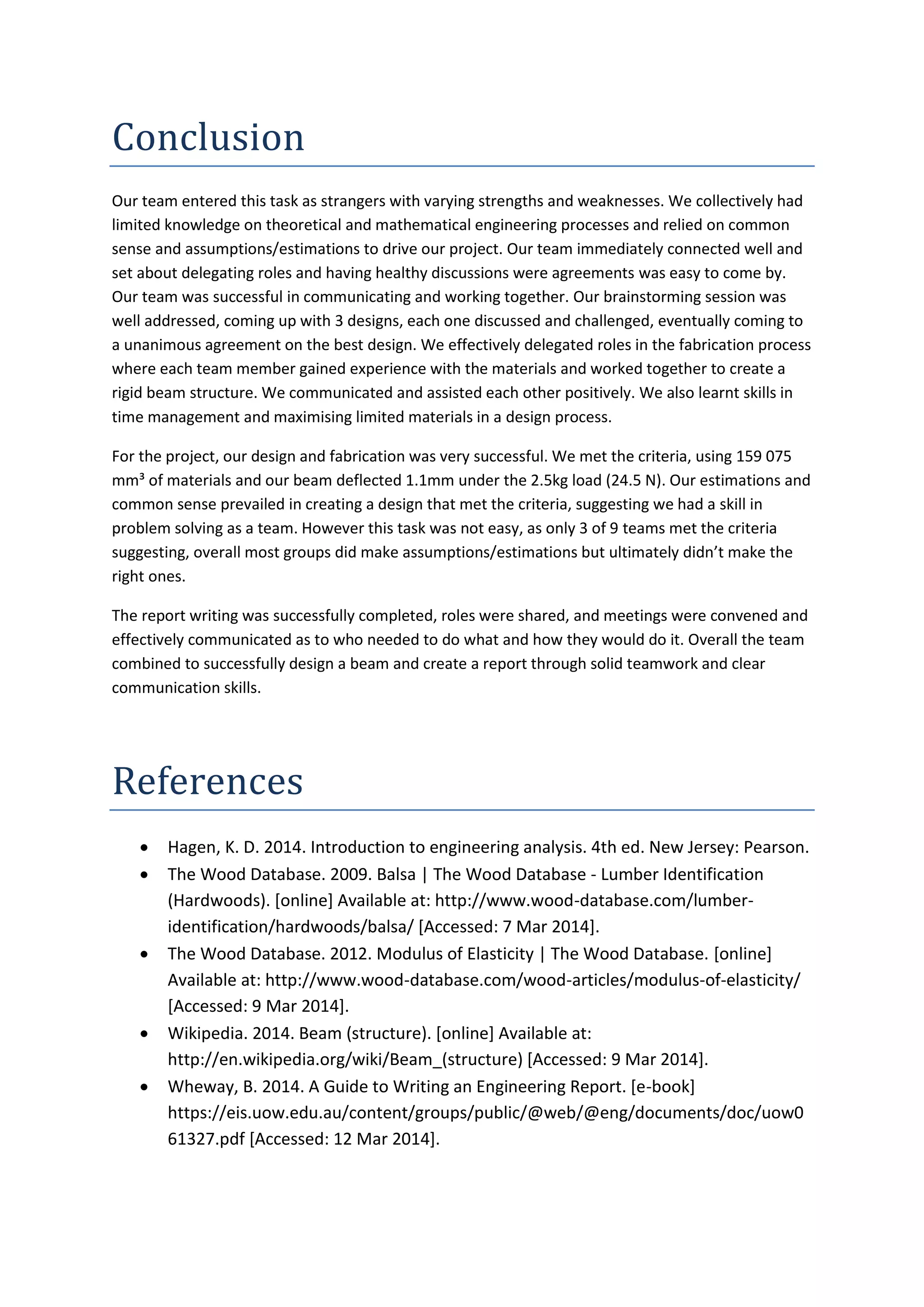 Conclusion
Our team entered this task as strangers with varying strengths and weaknesses. We collectively had
limited knowledge on theoretical and mathematical engineering processes and relied on common
sense and assumptions/estimations to drive our project. Our team immediately connected well and
set about delegating roles and having healthy discussions were agreements was easy to come by.
Our team was successful in communicating and working together. Our brainstorming session was
well addressed, coming up with 3 designs, each one discussed and challenged, eventually coming to
a unanimous agreement on the best design. We effectively delegated roles in the fabrication process
where each team member gained experience with the materials and worked together to create a
rigid beam structure. We communicated and assisted each other positively. We also learnt skills in
time management and maximising limited materials in a design process.
For the project, our design and fabrication was very successful. We met the criteria, using 159 075
mm³ of materials and our beam deflected 1.1mm under the 2.5kg load (24.5 N). Our estimations and
common sense prevailed in creating a design that met the criteria, suggesting we had a skill in
problem solving as a team. However this task was not easy, as only 3 of 9 teams met the criteria
suggesting, overall most groups did make assumptions/estimations but ultimately didn’t make the
right ones.
The report writing was successfully completed, roles were shared, and meetings were convened and
effectively communicated as to who needed to do what and how they would do it. Overall the team
combined to successfully design a beam and create a report through solid teamwork and clear
communication skills.
References
Hagen, K. D. 2014. Introduction to engineering analysis. 4th ed. New Jersey: Pearson.
The Wood Database. 2009. Balsa | The Wood Database - Lumber Identification
(Hardwoods). [online] Available at: http://www.wood-database.com/lumber-
identification/hardwoods/balsa/ [Accessed: 7 Mar 2014].
The Wood Database. 2012. Modulus of Elasticity | The Wood Database. [online]
Available at: http://www.wood-database.com/wood-articles/modulus-of-elasticity/
[Accessed: 9 Mar 2014].
Wikipedia. 2014. Beam (structure). [online] Available at:
http://en.wikipedia.org/wiki/Beam_(structure) [Accessed: 9 Mar 2014].
Wheway, B. 2014. A Guide to Writing an Engineering Report. [e-book]
https://eis.uow.edu.au/content/groups/public/@web/@eng/documents/doc/uow0
61327.pdf [Accessed: 12 Mar 2014].
 