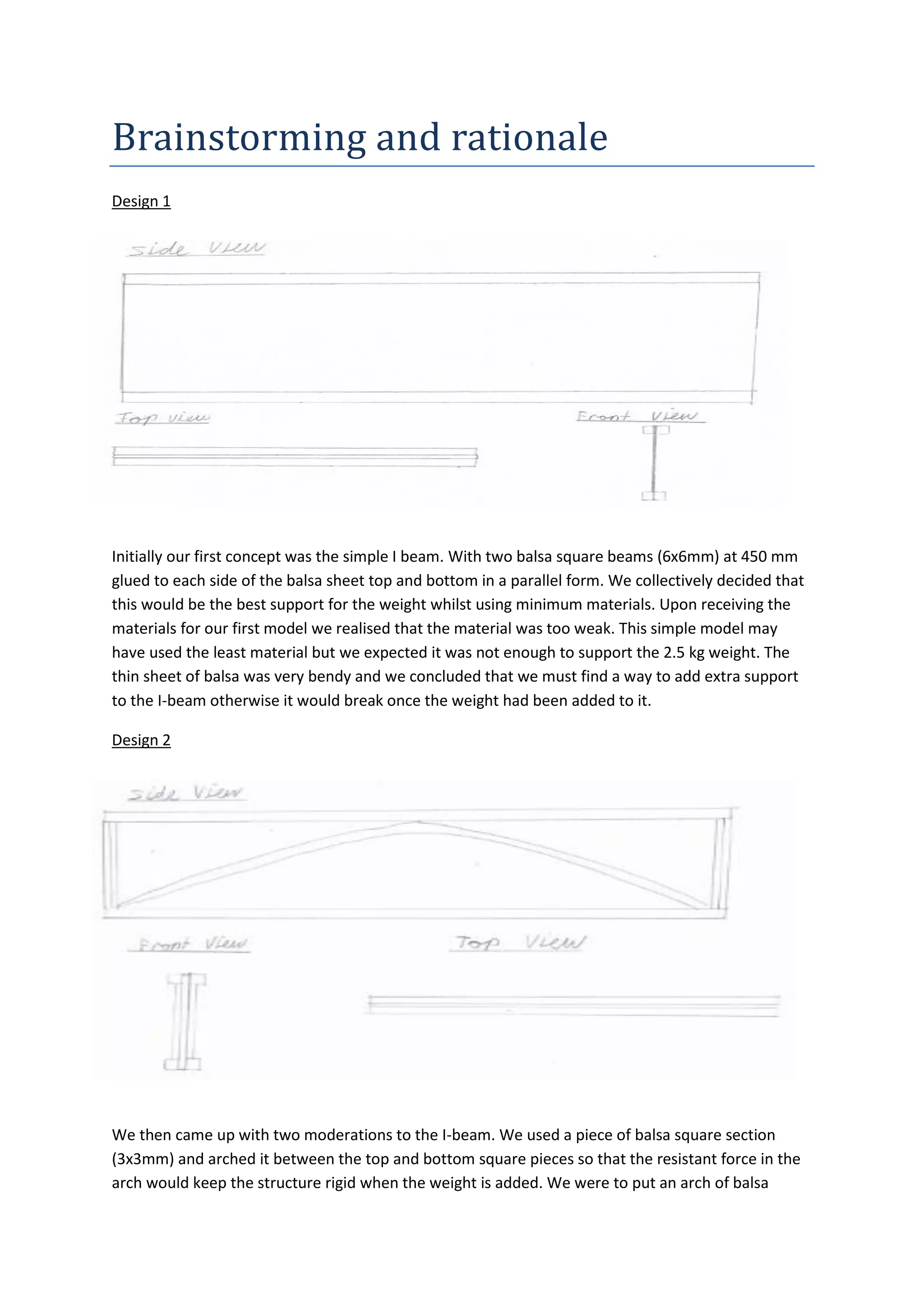 Brainstorming	
  and	
  rationale
Design 1
Initially our first concept was the simple I beam. With two balsa square beams (6x6mm) at 450 mm
glued to each side of the balsa sheet top and bottom in a parallel form. We collectively decided that
this would be the best support for the weight whilst using minimum materials. Upon receiving the
materials for our first model we realised that the material was too weak. This simple model may
have used the least material but we expected it was not enough to support the 2.5 kg weight. The
thin sheet of balsa was very bendy and we concluded that we must find a way to add extra support
to the I-beam otherwise it would break once the weight had been added to it.
Design 2
We then came up with two moderations to the I-beam. We used a piece of balsa square section
(3x3mm) and arched it between the top and bottom square pieces so that the resistant force in the
arch would keep the structure rigid when the weight is added. We were to put an arch of balsa
 