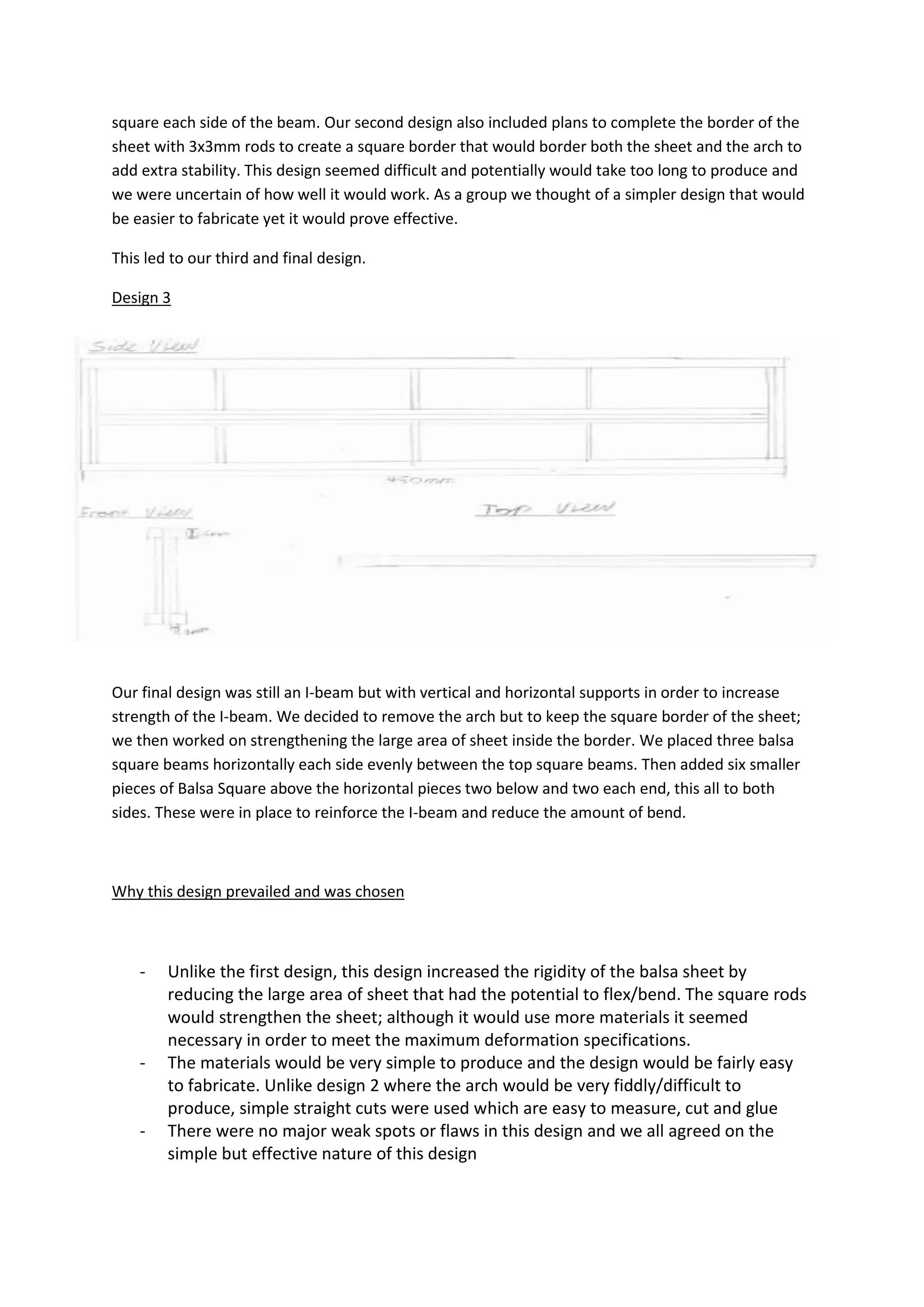 square each side of the beam. Our second design also included plans to complete the border of the
sheet with 3x3mm rods to create a square border that would border both the sheet and the arch to
add extra stability. This design seemed difficult and potentially would take too long to produce and
we were uncertain of how well it would work. As a group we thought of a simpler design that would
be easier to fabricate yet it would prove effective.
This led to our third and final design.
Design 3
Our final design was still an I-beam but with vertical and horizontal supports in order to increase
strength of the I-beam. We decided to remove the arch but to keep the square border of the sheet;
we then worked on strengthening the large area of sheet inside the border. We placed three balsa
square beams horizontally each side evenly between the top square beams. Then added six smaller
pieces of Balsa Square above the horizontal pieces two below and two each end, this all to both
sides. These were in place to reinforce the I-beam and reduce the amount of bend.
Why this design prevailed and was chosen
- Unlike the first design, this design increased the rigidity of the balsa sheet by
reducing the large area of sheet that had the potential to flex/bend. The square rods
would strengthen the sheet; although it would use more materials it seemed
necessary in order to meet the maximum deformation specifications.
- The materials would be very simple to produce and the design would be fairly easy
to fabricate. Unlike design 2 where the arch would be very fiddly/difficult to
produce, simple straight cuts were used which are easy to measure, cut and glue
- There were no major weak spots or flaws in this design and we all agreed on the
simple but effective nature of this design
 