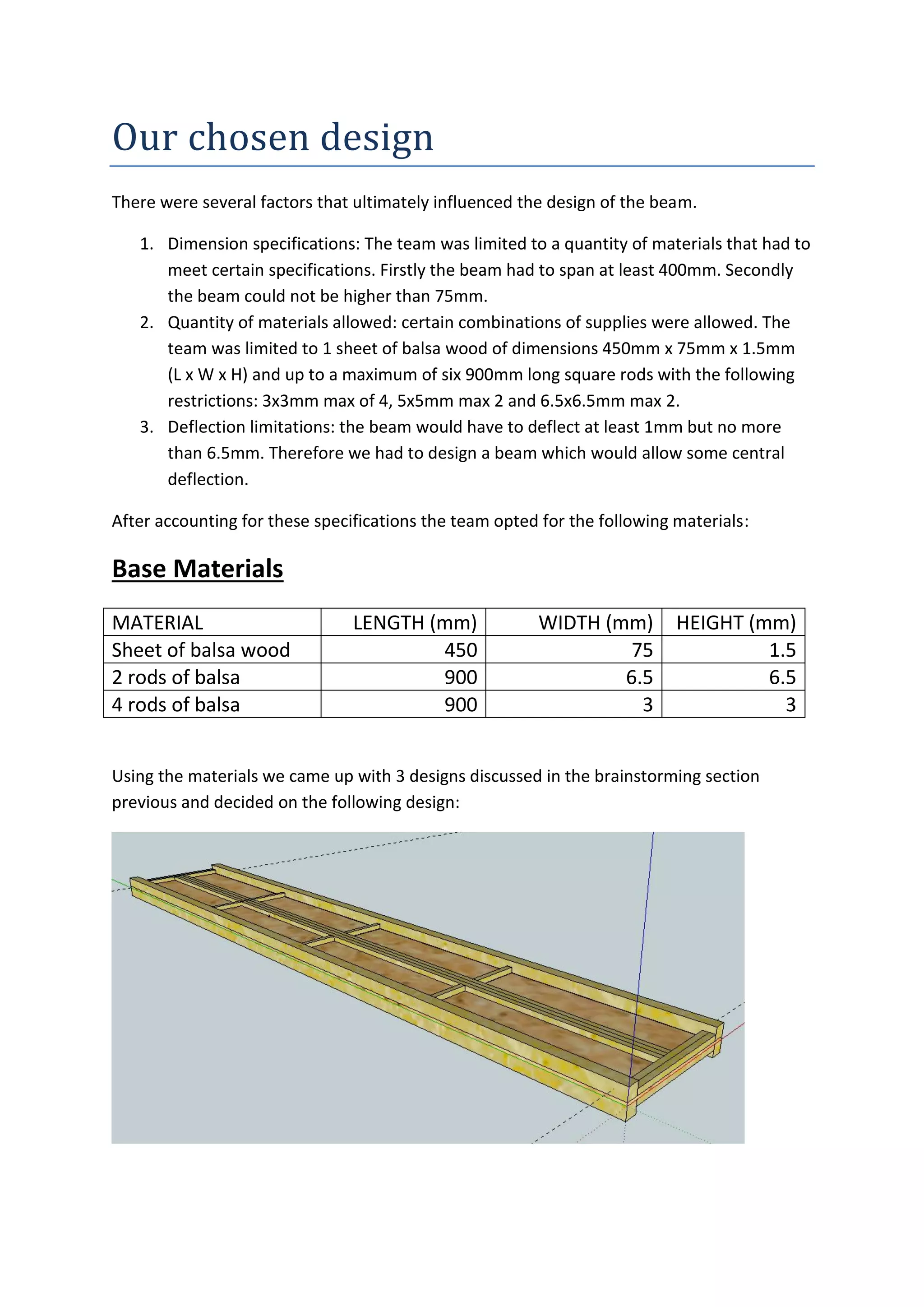 Our	
  chosen	
  design
There were several factors that ultimately influenced the design of the beam.
1. Dimension specifications: The team was limited to a quantity of materials that had to
meet certain specifications. Firstly the beam had to span at least 400mm. Secondly
the beam could not be higher than 75mm.
2. Quantity of materials allowed: certain combinations of supplies were allowed. The
team was limited to 1 sheet of balsa wood of dimensions 450mm x 75mm x 1.5mm
(L x W x H) and up to a maximum of six 900mm long square rods with the following
restrictions: 3x3mm max of 4, 5x5mm max 2 and 6.5x6.5mm max 2.
3. Deflection limitations: the beam would have to deflect at least 1mm but no more
than 6.5mm. Therefore we had to design a beam which would allow some central
deflection.
After accounting for these specifications the team opted for the following materials:
Base Materials
Using the materials we came up with 3 designs discussed in the brainstorming section
previous and decided on the following design:
MATERIAL LENGTH (mm) WIDTH (mm) HEIGHT (mm)
Sheet of balsa wood 450 75 1.5
2 rods of balsa 900 6.5 6.5
4 rods of balsa 900 3 3
 