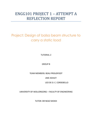 ENGG101	
  PROJECT	
  1	
  –	
  ATTEMPT	
  A	
  
REFLECTION	
  REPORT
Project: Design of balsa beam structure to
carry a static load
TUTORIAL 2
GROUP B
TEAM MEMBERS: BEAU PROUDFOOT
JAKE ASHLEY
LEO DE O. C. CORDEBELLO
UNIVERSITY OF WOLLONGONG – FACULTY OF ENGINEERING
TUTOR: DR NEAZ SHEIKH
 