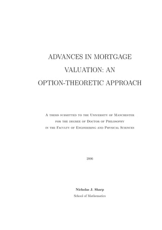 ADVANCES IN MORTGAGE
VALUATION: AN
OPTION-THEORETIC APPROACH
A thesis submitted to the University of Manchester
for the degree of Doctor of Philosophy
in the Faculty of Engineering and Physical Sciences
2006
Nicholas J. Sharp
School of Mathematics
 
