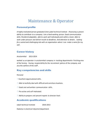 Maintenance & Operator
Personal profile
A highly motivated person graduated from jubail technical institute . Possessing a proven
ability to contribute to a company .I am a hard working person. Good communication
skills. Flexible & adaptable, able to work well individually and within a team. Able to
work under pressure and deliver results to deadlines. And attention to details . looking
for a varied and challenging role with an organisation where I can make a name for my
self .
Career history
Arcelormittal 2013-2014
worked as an operator in arcelormittal company in tracking departmentin finishing area
of the factory. Having responsibility for the recruitment polices of the company and
also the welfare of the staff .
Key competencies and skills
Personal
 Excellent organisational skills.
 Able to tactfully deal with difficult and sensitive situations.
 Good oral and written communication skills.
 Pro-active and self-motivated.
 Ability to prepare and present reports to director level.
Academic qualifications
Jubail technical institute 2010-2013
Diploma in electrical industrial department
 