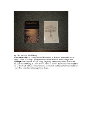 My Two Attempts at Publishing.
Branches of Poetry is a compilation of Poetry sent to Branches Newspaper for the
Poetry Corner. It is truly a group of heartfelt poetry from the Rome Georgia area.
Healing Grace is written by Dan Eberly, originally a Mennonite from Lancaster PA. I
met Dan and Pat Eberly in Tampa Florida where he became the Pastor who married Bill
and I. This book is filled with supernatural testimonials and I can attest to most of them.
I knew Dan when he went through these things.
 