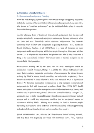  	
   	
  
	
  
	
   5	
  
2.	
  Indicative	
  Literature	
  Review	
  
2.1 International Assignment Planning
With the ever-changing dynamic global marketplace change is happening frequently
in both the planning of but also the type of international assignments. Long term IA’s,
also known as ‘expatriate assignments’, are the traditional choice when it comes to
international assignments:
Another changing form of traditional International Assignments that has received
growing attention by academics is short-term assignments. Such an assignment helps
cut costs and save finanacially unlike expatriate assignmenets. The literature
commonly refers to short-term assignments as postings between 1 to 12 months in
length (Collings, Scullion et al. 2007).There is a lack of literature on such
assignments and is something that will be investiagted throughout this report, whether
or not CCT is required for Short-Term Assignments and what if any value does it
bring to the indiviual and company. The various forms of business assigness can be
seen in Table 1 in Appendices
Cross-cultural training (CCT) has been one the most investigated topics in
expatriation research (Caligiuri, Phillips et al. 2001). This interest had been down to
many factors, notably managerial implications of such research, the interest in such
training by MNC’s, cross-cultural consulting and universities respectively. Such
research is therefore of direct interest to MNC’s in particular. CCT is a particular
form of Pre departure training that companies use to help managers on international
assignments to deal with issues such as culture shock (Hurn 1999). CCT should
enable participants to determine appropriate cultural behaviors in the host country and
suitable ways to perform their job tasks (Black and Mendenhall 1990). Through CCT,
expatriates may be better equipped to cope with unforeseen events in the new cultural
context and to avoid any unnecessary conflicts due to unexpected actions or
occurrences (Earley 1987). Missing such training can lead to business people
replicating their cultural habits and traits of their host country without appreciating
and acknowledging the cultural traits and norms of the host country.
(Black and Mendenhall 1991) describe CCT initiatives as ‘factual’ training methods,
and they have been negatively associated with numerous views. First, cognitive
 