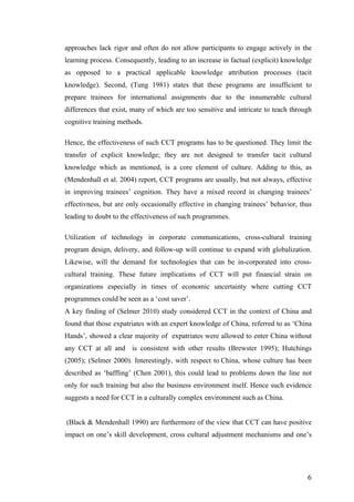   	
   	
  
	
  
	
   6	
  
approaches lack rigor and often do not allow participants to engage actively in the
learning process. Consequently, leading to an increase in factual (explicit) knowledge
as opposed to a practical applicable knowledge attribution processes (tacit
knowledge). Second, (Tung 1981) states that these programs are insufficient to
prepare trainees for international assignments due to the innumerable cultural
differences that exist, many of which are too sensitive and intricate to teach through
cognitive training methods.
Hence, the effectiveness of such CCT programs has to be questioned. They limit the
transfer of explicit knowledge; they are not designed to transfer tacit cultural
knowledge which as mentioned, is a core element of culture. Adding to this, as
(Mendenhall et al. 2004) report, CCT programs are usually, but not always, effective
in improving trainees’ cognition. They have a mixed record in changing trainees’
effectivness, but are only occasionally effective in changing trainees’ behavior, thus
leading to doubt to the effectiveness of such programmes.
Utilization of technology in corporate communications, cross-cultural training
program design, delivery, and follow-up will continue to expand with globalization.
Likewise, will the demand for technologies that can be in-corporated into cross-
cultural training. These future implications of CCT will put financial strain on
organizations especially in times of economic uncertainty where cutting CCT
programmes could be seen as a ‘cost saver’.
A key finding of (Selmer 2010) study considered CCT in the context of China and
found that those expatriates with an expert knowledge of China, referred to as ‘China
Hands’, showed a clear majority of expatriates were allowed to enter China without
any CCT at all and is consistent with other results (Brewster 1995); Hutchings
(2005); (Selmer 2000). Interestingly, with respect to China, whose culture has been
described as ‘baffling’ (Chen 2001), this could lead to problems down the line not
only for such training but also the business environment itself. Hence such evidence
suggests a need for CCT in a culturally complex environment such as China.
(Black & Mendenhall 1990) are furthermore of the view that CCT can have positive
impact on one’s skill development, cross cultural adjustment mechanisms and one’s
 