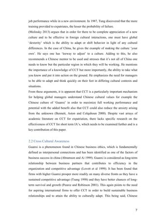   	
   	
  
	
  
	
   7	
  
job performance while in a new environment. In 1987, Tung discovered that the more
training provided to expatriates, the lesser the probability of failure.
(Molinsky 2013) argues that in order for there to be complete appreciation of a new
culture and to be effective in foreign cultural interactions, one must have global
‘dexterity’ which is the ability to adapt or shift behavior in light of any cultural
differences. In the case of China, he gives the example of making the culture ‘your
own’. He says one has ‘leeway to adjust’ to a culture. Adding to this, he also
recommends a Chinese mentor to be used and stresses that it’s not all of China one
needs to know but the particular region in which they will be working. He mentions
the importance of a knowledge of CCT but more importantly, the ability to take what
you know and put it into action on the ground. He emphasizes the need for managers
to be able to adapt and think quickly on their feet in differing cultural contexts and
situations.
From these arguments, it is apparent that CCT is a particularly important mechanism
for helping global managers understand Chinese cultural values for example the
Chinese culture of ‘Guanxi’ in order to maximize full working performance and
potential with the added benefit also that CCT could also reduce the anxiety arising
from the unknown (Bennett, Aston and Colquhoun 2000). Despite vast arrays of
academic literature on CCT for expatriation, there lacks specific research on the
effectiveness of CCT for short term IA’s, which needs to be examined further and is a
key contribution of this paper.
2.2 Cross Cultural Awareness
Guanxi is a phenomenon found in Chinese business ethics, which is fundamentally
defined as interpersonal connections and has been identified as one of the factors of
business success in china (Abramson and Ai 1999). Guanxi is considered as long-term
relationship between business partners that contributes to efficiency in the
organization and competitive advantage (Lovett et al 1999). It has been found that
firms with higher Guanxi prosper more readily on many diverse fronts as they have a
sustained competitive advantage (Tsang 1998) and they have better chances of long-
term survival and growth (Pearce and Robinson 2001). This again points to the need
for aspiring international firms to offer CCT in order to build sustainable business
relationships and to attain the ability to culturally adapt. This being said, Chinese
 
