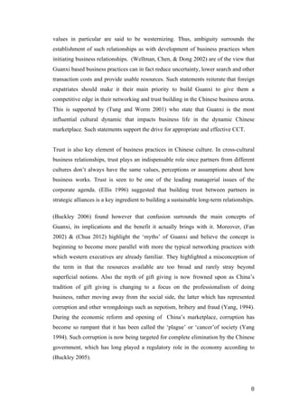   	
   	
  
	
  
	
   8	
  
values in particular are said to be westernizing. Thus, ambiguity surrounds the
establishment of such relationships as with development of business practices when
initiating business relationships. (Wellman, Chen, & Dong 2002) are of the view that
Guanxi based business practices can in fact reduce uncertainty, lower search and other
transaction costs and provide usable resources. Such statements reiterate that foreign
expatriates should make it their main priority to build Guanxi to give them a
competitive edge in their networking and trust building in the Chinese business arena.
This is supported by (Tung and Worm 2001) who state that Guanxi is the most
influential cultural dynamic that impacts business life in the dynamic Chinese
marketplace. Such statements support the drive for appropriate and effective CCT.
Trust is also key element of business practices in Chinese culture. In cross-cultural
business relationships, trust plays an indispensable role since partners from different
cultures don’t always have the same values, perceptions or assumptions about how
business works. Trust is seen to be one of the leading managerial issues of the
corporate agenda. (Ellis 1996) suggested that building trust between partners in
strategic alliances is a key ingredient to building a sustainable long-term relationships.
(Buckley 2006) found however that confusion surrounds the main concepts of
Guanxi, its implications and the benefit it actually brings with it. Moreover, (Fan
2002) & (Chua 2012) highlight the ‘myths’ of Guanxi and believe the concept is
beginning to become more parallel with more the typical networking practices with
which western executives are already familiar. They highlighted a misconception of
the term in that the resources available are too broad and rarely stray beyond
superficial notions. Also the myth of gift giving is now frowned upon as China’s
tradition of gift giving is changing to a focus on the professionalism of doing
business, rather moving away from the social side, the latter which has represented
corruption and other wrongdoings such as nepotism, bribery and fraud (Yang, 1994).
During the economic reform and opening of China’s marketplace, corruption has
become so rampant that it has been called the ‘plague’ or ‘cancer’of society (Yang
1994). Such corruption is now being targeted for complete elimination by the Chinese
government, which has long played a regulatory role in the economy according to
(Buckley 2005).
 