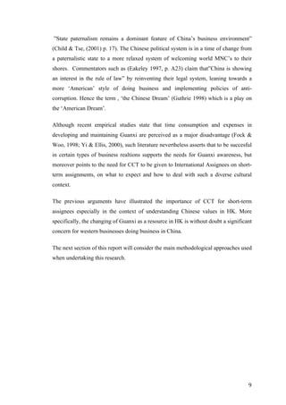   	
   	
  
	
  
	
   9	
  
”State paternalism remains a dominant feature of China’s business environment”
(Child & Tse, (2001) p. 17). The Chinese political system is in a time of change from
a paternalistic state to a more relaxed system of welcoming world MNC’s to their
shores. Commentators such as (Eakeley 1997, p. A23) claim that”China is showing
an interest in the rule of law” by reinventing their legal system, leaning towards a
more ‘American’ style of doing business and implementing policies of anti-
corruption. Hence the term , ‘the Chinese Dream’ (Guthrie 1998) which is a play on
the ‘American Dream’.
Although recent empirical studies state that time consumption and expenses in
developing and maintaining Guanxi are perceived as a major disadvantage (Fock &
Woo, 1998; Yi & Ellis, 2000), such literature nevertheless asserts that to be succesful
in certain types of business realtions supports the needs for Guanxi awareness, but
moreover points to the need for CCT to be given to International Assignees on short-
term assignments, on what to expect and how to deal with such a diverse cultural
context.
The previous arguments have illustrated the importance of CCT for short-term
assignees especially in the context of understanding Chinese values in HK. More
specifically, the changing of Guanxi as a resource in HK is without doubt a significant
concern for western businesses doing business in China.
The next section of this report will consider the main methodological approaches used
when undertaking this research.
	
  
	
  
	
  
	
  
	
  
	
  
	
  
	
  
	
  
	
  
	
  
	
  
	
  
	
  
 