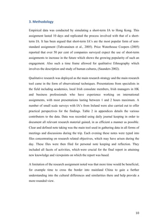   	
   	
  
	
  
	
   10	
  
3.	
  Methodology	
  
Empirical data was conducted by simulating a short-term IA to Hong Kong. This
assignment lasted 10 days and replicated the process involved with that of a short-
term IA. It has been argued that short-term IA’s are the most popular form of non-
standard assignment (Tahvanainen et al., 2005). Price Waterhouse Coopers (2005)
reported that over 50 per cent of companies surveyed expect the use of short-term
assignments to increase in the future which shows the growing popularity of such an
engagement. Also such a time frame allowed for qualitative Ethnography which
involves the description and study of human cultures, (Saunders 2002).
Qualitative research was deployed as the main research strategy and the main research
tool came in the form of observational techniques. Presentations from specialists in
the field including academics, local Irish consulate members, Irish managers in HK
and business professionals who have experience working on international
assignments, with most presentations lasting between 1 and 2 hours maximum. A
number of small scale surveys with IA’s from Ireland were also carried out to offer
practical perspectives for the findings. Table 2 in appendices details the various
contributors to the data. Data was recorded using daily journal keeping in order to
document all relevant research material gained, in as efficient a manner as possible.
Clear and defined note taking was the main tool used in gathering data in all forms of
meetings and discussions during the trip. Each evening these notes were typed into
files concentrating on research related objectives, which may have arisen during the
day. These files were then filed for personal note keeping and reflection. They
included all facets of activities, which were crucial for the final report in attaining
new knowledge and viewpoints on which the report was based.
A limitation of the research assignment noted was that more time would be beneficial,
for example time to cross the border into mainland China to gain a further
understanding into the cultural differences and similarities there and help provide a
more rounded view.
	
  
	
  
	
  
	
  
 