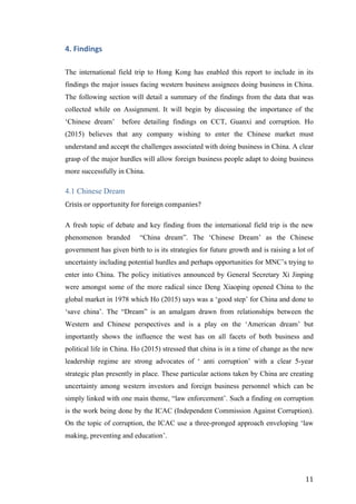   	
   	
  
	
  
	
   11	
  
4.	
  Findings	
  
The international field trip to Hong Kong has enabled this report to include in its
findings the major issues facing western business assignees doing business in China.
The following section will detail a summary of the findings from the data that was
collected while on Assignment. It will begin by discussing the importance of the
‘Chinese dream’ before detailing findings on CCT, Guanxi and corruption. Ho
(2015) believes that any company wishing to enter the Chinese market must
understand and accept the challenges associated with doing business in China. A clear
grasp of the major hurdles will allow foreign business people adapt to doing business
more successfully in China.
4.1 Chinese Dream
Crisis	
  or	
  opportunity	
  for	
  foreign	
  companies?	
  	
  
A fresh topic of debate and key finding from the international field trip is the new
phenomenon branded “China dream”. The ‘Chinese Dream’ as the Chinese
government has given birth to is its strategies for future growth and is raising a lot of
uncertainty including potential hurdles and perhaps opportunities for MNC’s trying to
enter into China. The policy initiatives announced by General Secretary Xi Jinping
were amongst some of the more radical since Deng Xiaoping opened China to the
global market in 1978 which Ho (2015) says was a ‘good step’ for China and done to
‘save china’. The “Dream” is an amalgam drawn from relationships between the
Western and Chinese perspectives and is a play on the ‘American dream’ but
importantly shows the influence the west has on all facets of both business and
political life in China. Ho (2015) stressed that china is in a time of change as the new
leadership regime are strong advocates of ‘ anti corruption’ with a clear 5-year
strategic plan presently in place. These particular actions taken by China are creating
uncertainty among western investors and foreign business personnel which can be
simply linked with one main theme, “law enforcement’. Such a finding on corruption
is the work being done by the ICAC (Independent Commission Against Corruption).
On the topic of corruption, the ICAC use a three-pronged approach enveloping ‘law
making, preventing and education’.
 