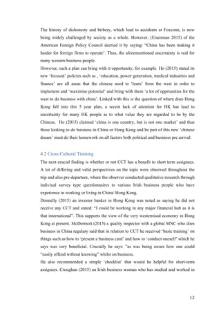   	
   	
  
	
  
	
   12	
  
The history of dishonesty and bribery, which lead to accidents at Foxconn, is now
being widely challenged by society as a whole. However, (Eisenman 2015) of the
American Foreign Policy Council decried it by saying: “China has been making it
harder for foreign firms to operate’. Thus, the aforementioned uncertainty is real for
many western business people.
However, such a plan can bring with it opportunity, for example Ho (2015) stated its
new ‘focused’ policies such as , ‘education, power generation, medical industries and
finance’ are all areas that the chinese need to ‘learn’ from the west in order to
implement and ‘maximise potential’ and bring with them ‘a lot of opprtunities for the
west to do business with china’. Linked with this is the question of where does Hong
Kong fall into this 5 year plan, a recent lack of attention for HK has lead to
uncertainty for many HK people as to what value they are regarded to be by the
Chinese. Ho (2015) claimed ‘china is one country, but is not one market’ and thus
those looking to do buisness in China or Hong Kong and be part of this new ‘chinese
dream’ must do their homework on all factors both political and business pre arrival.
4.2 Cross Cultural Training
The next crucial finding is whether or not CCT has a benefit to short term assignees.
A lot of differing and valid perspectives on the topic were observed throughout the
trip and also pre-departure, where the observer conducted qualitative research through
indiviual survey type questionnaires to various Irish business people who have
experience in working or living in China/ Hong Kong.
Donnelly (2015) an investor banker in Hong Kong was noted as saying he did not
receive any CCT and stated: “I could be working in any major financial hub as it is
that international”. This supports the view of the very westernised economy in Hong
Kong at present. McDermott (2015) a quality inspector with a global MNC who does
business in China regulary said that in relation to CCT he received ‘basic training’ on
things such as how to ‘present a business card’ and how to ‘conduct oneself’ which he
says was very beneficial. Crucially he says: ”as was being aware how one could
“easily offend without knowing” whilst on business.
He also recommended a simple ‘checklist’ that would be helpful for short-term
assignees. Croughan (2015) an Irish business woman who has studied and worked in
 