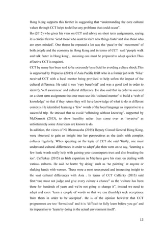   	
   	
  
	
  
	
   13	
  
Hong Kong supports this further in suggesting that “understanding the core cultural
values through CCT helps to delfect any problems that could occur”.
Ho (2015) who gives his view on CCT and advice on short term assignments, saying
it is crucial first to ‘send those who want to learn new things faster and also those who
are open minded’. One theme he repeated a lot was the ‘pace’or the’ movement’ of
both people and the economy in Hong Kong and in terms of CCT said ‘people walk
and talk faster in Hong kong’, meaning one must be prepared to adapt quicker.Thus
effective CCT is required.
CCT by many has been said to be extremely beneficial to avoiding culture shock.This
is supported by Prepscius (2015) of Asia Pacific BSR who in a former job with ‘Nike’
received CCT with a local mentor being provided to help soften the impact of the
cultural difference. He said it was ‘very beneficial’ and was a good tool in order to
identify ‘self awareness’ and cultural difference. He also said that in order to succeed
on a short term assignment that one must use this ‘cultural mentor’ to build a ‘web of
knowledge’ so that if they return they will have knowledge of what to do in different
contexts. He identidied learning a ‘few’ words of the local language as imperative to a
succesful trip. He stressed that to avoid “offending without knowing”, supported by
McDermott (2015), to show humility rather than come over as ‘invasive’ as
unfortunately some Americans are known to do.
In addition, the views of Ni Dhonnacaha (2015) Deputy Consul General Hong Kong,
were observed to gain an insight into her perspectives as she deals with complex
cultures regularly. When speaking on the topic of CCT she said ‘firstly, one must
understand cultural differences in order to adapt’,she then went on to say, ‘learning a
few basic words really help with gaining your counterparts trust and also breaking the
ice’. Cafferkey (2015) an Irish expatriate in Maylasia gave his slant on dealing with
various cultures. He said he learnt ‘by doing’ such as ‘no pointing’ at anyone or
shaking hands with women. These were a most unexpected and interesting insight to
the vast cultural differences with Asia . In terms of CCT Cafferky (2015) said
first:“one must not judge and give every culture a chance” as the ‘culture has been
there for hundreds of years and we’re not going to change it”, instead we need to
adapt and even ‘learn a couple of words so that we can (humbly) seek acceptance
from them in order to be accepted’. He is of the opinion however that CCT
programmes are too ‘formalised’ and it is ‘difficult to fully learn before you go’ and
its imperative to ‘learn by doing in the actual environment itself’.
 