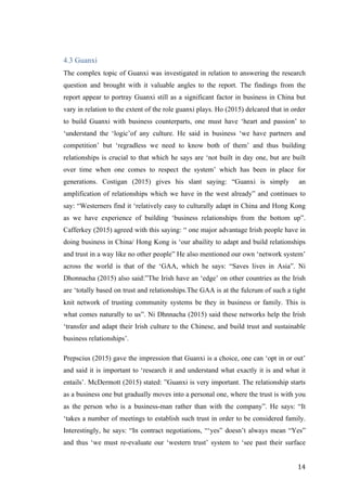  	
   	
  
	
  
	
   14	
  
4.3 Guanxi
The complex topic of Guanxi was investigated in relation to answering the research
question and brought with it valuable angles to the report. The findings from the
report appear to portray Guanxi still as a significant factor in business in China but
vary in relation to the extent of the role guanxi plays. Ho (2015) delcared that in order
to build Guanxi with business counterparts, one must have ‘heart and passion’ to
‘understand the ‘logic’of any culture. He said in business ‘we have partners and
competition’ but ‘regradless we need to know both of them’ and thus building
relationships is crucial to that which he says are ‘not built in day one, but are built
over time when one comes to respect the system’ which has been in place for
generations. Costigan (2015) gives his slant saying: “Guanxi is simply an
amplification of relationships which we have in the west already” and continues to
say: “Westerners find it ‘relatively easy to culturally adapt in China and Hong Kong
as we have experience of building ‘business relationships from the bottom up”.
Cafferkey (2015) agreed with this saying: “ one major advantage Irish people have in
doing business in China/ Hong Kong is ‘our abaility to adapt and build relationships
and trust in a way like no other people” He also mentioned our own ‘network system’
across the world is that of the ‘GAA, which he says: “Saves lives in Asia”. Ni
Dhonnacha (2015) also said:”The Irish have an ‘edge’ on other countries as the Irish
are ‘totally based on trust and relationships.The GAA is at the fulcrum of such a tight
knit network of trusting community systems be they in business or family. This is
what comes naturally to us”. Ni Dhnnacha (2015) said these networks help the Irish
‘transfer and adapt their Irish culture to the Chinese, and build trust and sustainable
business relationships’.
Prepscius (2015) gave the impression that Guanxi is a choice, one can ‘opt in or out’
and said it is important to ‘research it and understand what exactly it is and what it
entails’. McDermott (2015) stated: ”Guanxi is very important. The relationship starts
as a business one but gradually moves into a personal one, where the trust is with you
as the person who is a business-man rather than with the company”. He says: “It
‘takes a number of meetings to establish such trust in order to be considered family.
Interestingly, he says: “In contract negotiations, “‘yes” doesn’t always mean “Yes”
and thus ‘we must re-evaluate our ‘western trust’ system to ‘see past their surface
 