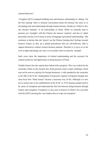   	
   	
  
	
  
	
   15	
  
cultural behaviors”
Croughan (2015) compared building trust and business relationships to ‘dating’. On
the first meeting ‘there is minimal conversation about the business but more so in
developing trust and relationships through mutual interests, friends etc. Futher to this,
she stressed ‘humility’ in all realtionships in China. While we naturally tend to
promote our ‘strengths’ with the Chinese she stresses ‘modesty’ and also to ‘admit
personally one has a lot to learn in terms of language and cultural understanding’. She
continues to declare that she ‘doesn’t see the Chinese bending their feelings towards
business Guanxi as they are a global powerhouse who are self-sufficient, able to
support themselves without western business partners. Therefore it is up to us in the
west to adapt and change our ways, to re-evaluate what we mean by ‘strength’.
Such views show the importance of cultural understanding and the necessity for
cultural sensitivity and appreciation in doing business in China.
Notably Guanxi has also openly been linked with corruption. This was evident for the
researcher whilst on the research trip. Such practices lead to major challenges which
may not be seen as a priority for foreign businesses. A talk attended by the researcher
at the HQ of the ICAC, (Independent Commission Against Corruption) brought into
clear focus how “black money” became a necessary way of life. Although it is now
not as serious due to the establishment of the ICAC in 1974, business people need to
be aware of corruption and understand the fine line between doing business through
Guanxi and corruption. Corruption is a key area of interest in China’s five year plan
with Ho (2015) stressing the ‘new leaders drive to wipe out corruption’.
.
 