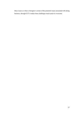  	
   	
  
	
  
	
   17	
  
these issues as when a foreigner is aware of the potential issues associated with doing
business, through CCT it makes these challenges much easier to overcome.
	
  
	
  
	
  
	
  
	
  
	
  
	
  
	
  
	
  
	
  
	
  
	
  
	
  
	
  
	
  
	
  
	
  
	
  
	
  
	
  
	
  
	
  
	
  
	
  
	
  
	
  
	
  
	
  
	
  
	
  
	
  
	
  
	
  
	
  
	
  
	
  
	
  
	
  
	
  
	
  
	
  
	
  
	
  
	
  
	
  
 