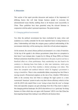   	
   	
  
	
  
	
   18	
  
5.	
  Discussion	
  
This section of the report provides discussion and analysis of the importance of
differing factors that will help foreign business people to overcome the
aforementioned issues thereby enabling them to do business more successfully in
China. These guidelines have been generated using the relevant literature in
conjunction with the author’s personal experiences. The points include:
5.1 Changing political enviornment
Too often the political enviornment has been overlooked by many critics and
academics as a worthy contender for the most important factor in doing business in
china. Understanding such helps the assignee grasp a political understanding of the
enviornment which they will be entering into, which this will aid cultural adaptation.
At the moment, the current chinese political enviornement is in a state of transition.
At the top of the agenda is the chinese governments clamp down on corruption in
their latest 5 year strategic plan. A paper by (Li ,
,Meng, & Wang 2008), on Chinese
Political connections found that political connections to the party in power can have a
beneficial effect on a firms performance. Party membership was also found to be
conducive to obtaining loans from banks or other state institutions, which gives
enterprises that are run by Party members a distinct advantage over others. This
shows the corruption and unethical behavior which Xi Jingping’s government is
trying to immobilize. There is also considerable debate concerning how fast China is
moving toward a Westernized emphasis on the rule of law. (Guthrie 1998) believes
shifts in the economy have led China to redesign the legal system to a more
westernized ‘American’ system in such a way that it favors efficiency which is in line
with Ho (2015) who stated China is now ‘trying to learn form the west’ so foreign
firms and especially assignees can gain advantage from this if they learn to adapt to
this changing political landscape. Ho (2015) also believes it is a ‘good step’ for doing
business in China which does not agree with Eisenman’ (2015) view that China has
been targeting foreign firms making it very difficult to do business there.
 