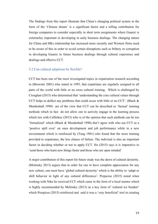   	
   	
  
	
  
	
   19	
  
The findings from this report illustrate that China’s changing political system in the
form of the ‘Chinese dream’ is a significant factor and a telling contribution for
foreign companies to consider especially in short term assignments where Guanxi is
extermeley important in developing in early business dealings. The changing nature
for China and HKs relationship has increased more recently and Western firms need
to be aware of this in order to avoid certain disruptions such as bribery or corruption
in developing Guanxi in future business dealings through cultural experience and
dealings and effectve CCT.
5.2 Can cultural adaptions be flexible?
CCT has been one of the most investigated topics in expatriation research according
to (Brewster 2001) who stated in 1995, that expatriates are regularly assigned to all
parts of the world with little or no cross cultural training, Which is challenged by
Croughan (2015) who determined that ‘understanding the core cultural values through
CCT helps to delfect any problems that could occur with little or no CCT’. (Black &
Mendenhall 1990) are of the view that CCT can be described as ‘factual’ training
methods which in fact do not allow one to actively engage in the learning process
which ties with Cafferkey (2015) who is of the opinion that such methods can be too
‘formalized’ which (Black & Mendenhall 1990) don’t agree with who see CCT as a
‘positive spill over’ on ones development and job performance while in a new
enviornment which is reinforced by (Tung 1981) who found that the more training
provided to expatriates, the less chance of failure. The indiviual is also an important
factor in deciding whether or not to apply CCT. Ho (2015) says it is imperative to
‘send those who learn new things faster and those who are open minded’
A major contribution of this report for future study was the dawn of cultural dexterity.
(Molinsky 2013) argues that in order for one to have complete appreciation for any
new culture, one must have ‘global cultural dexterity’ which is the ability to ‘adapt or
shift behavior in light of any cultural differences’. Prepscius (2015) noted when
working with Nike he received CCT which came in the form of a local mentor which
is highly recommended by Molinsky (2013) as a key form of ‘cultural ice breaker’
which Prespicus (2015) reinforced and said it was a ‘very beneficial’ tool in creating
 