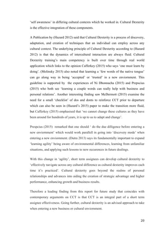   	
   	
  
	
  
	
   20	
  
‘self awareness’ in differing cultural contexts which he worked in. Cultural Dexterity
is the effective integration of these components.
A Publication by (Hazard 2012) said that Cultural Dexterity is a process of discovery,
adaptation, and creation of techniques that an individual can employ across any
cultural context. The underlying principle of Cultural Dexterity according to (Hazard
2012) is that the dynamics of intercultural interaction are always fluid. Cultural
Dexterity training’s main competency is built over time through real world
application which links to the opinion Cafferkey (2015) who says ‘one must learn by
doing’. (Molinsky 2015) also noted that learning a ‘few words of the native tongue’
can go along way in being ‘accepted’ or ‘trusted’ in a new enviornment. This
guideline is supported by the experiences of Ni Dhonnacha (2015) and Prepscius
(2015) who both see ‘learning a couple words can really help with business and
personal relations’. Another interesting finding saw McDermott (2015) examine the
need for a small ‘checklist’ of dos and donts to reinforce CCT prior to departure
which can also be seen in (Hazard’s 2015) paper to make the transition more fluid,
but Cafferkey (2015) emphasised that ‘we cannot change these cultures as they have
been around for hundreds of years, it is up to us to adapt and change’.
Prespcius (2015) remarked that one should ‘ do the due dilligence before entering a
new enviornment’ which would work parallell in going into ‘discovery mode’ when
entering a new enviornment. (Dutra 2013) says its fundamentally important to expand
‘learning agility’ being aware of environmental differences, learning from unfamiliar
situations, and applying such lessons to new occurences in future dealings.
With this change in ‘agility’, short term assignees can develop cultural dexterity to
‘effectively navigate across any cultural difference as cultural dexterity improves each
time it’s practiced’. Cultural dexterity goes beyond the realms of personal
relationships and advances into aiding the creation of strategic advantage and higher
performance, enhancing growth and business results.
Therefore a leading finding from this report for future study that coincides with
contemporary arguments on CCT is that CCT is an integral part of a short term
assignee effectiveness. Going further, cultural dexterity is an advised approach to take
when entering a new business or cultural enviornment.
 