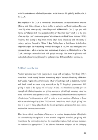   	
   	
  
	
  
	
   22	
  
to build networks and relationships at ease. At the heart of this globally and in Asia, is
the GAA.
The emphasis of the GAA is community. Thus here one can see similarities between
Chinese and Irish cultures in their ability to network and build relationships and
culturally adapt more quickly, something which Ni Dhonnacha (2015) says give Irish
people an ‘edge as Irish peoples relationships are based on trust’ which is at the core
of such a tight knit ‘community system’ which is reiterated in Clinton Institute UCD’s
research, thus aiding to help Irish people adapt more effectively and efficiently to
cultures such as Guanxi in China. A key finding here is that Guanxi is indeed an
important aspect of overcoming cultural challenges in HK but Irish managers have
been particularly adept at tapping into institutional structures in HK in the form of the
GAA. Although a natural trait of Irish people to adapt, time must be given to each
individual cultural context to analyze and appreciate difference before jumping in.
5.4 Don’t cross the line
Another pressing issue with Guanxi is its issue with corruption. The ICAC (2015)
stated how ‘black money’ became a necessary way of business life (Yang 1994) said
that Guanxi ‘represents corruption and other wrongdoings such as nepotism, bribery
and fraud, which are now being stamped out by Xi Jingping’s government. Gift
giving is seen to be dying out in today’s China. Ni Dhonnacha (2015) gave an
example of it being important not giving someone a gift of high monetary value but
more ‘sentimental and symbolic value’. McDermott (2015) reiterated the importance
of not giving ‘lavish expensive gifts’ in order to avoid suspicion of bribery or fraud
which was challenged by (Chua 2012) which showed the ‘myth of gift giving’ and
how it is slowly being phased out due to anti corruption programs but also a more
westernized business environment.
Therefore a critical contribution of this report to existing literature is that it highlights
the contemporary discrepancies in how western companies associate gift giving with
Guanxi and the implications this has for potential corruption. Such an issue increases
the demand for appropriate CCT to educate short-term assignees of the changing
 