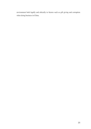   	
   	
  
	
  
	
   23	
  
environment both legally and ethically to factors such as gift giving and corruption
when doing business in China.
	
  
	
  
	
  
	
  
	
  
	
  
	
  
	
  
	
  
	
  
	
  
	
  
	
  
	
  
	
  
	
  
	
  
	
  
	
  
	
  
	
  
	
  
	
  
	
  
	
  
	
  
	
  
	
  
	
  
	
  
	
  
	
  
	
  
	
  
	
  
	
  
	
  
	
  
	
  
	
  
	
  
	
  
	
  
	
  
	
  
 