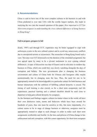   	
   	
  
	
  
	
   24	
  
6.	
  Recommendations	
  	
  
China is said to have one of the most complex cultures to do business in and with
China predicted to over take USA with the worlds largest markets, this leads to
marrying the two into the research question of this paper, How important is CCT for
short term assignees in understanding the cross cultural differences of doing business
in Hong Kong?
Fail to prepare, prepare to fail
(Early, 1987) said through CCT, expatriates may be better equipped to cope with
unforeseen events in the new cultural context and to avoid any unnecessary conflicts
due to unexpected actions or occurrences. The researcher in Hong Kong found such a
view. Not once was CCT dismissed over the duration of the simulated assignment, but
was agreed upon by many to be a pivotal instrument in over coming cultural
differences. A topic of discussion was that of Guanxi and its relevance in modern day
business in China, which one could feel, was slowly vanishing alongside the days of
corruption and bribery. The new governments plan is changing the business
environment and culture of China both for Chinese and foreigners alike maybe
unintentionally but its changing none the less. Thus, the need for one to be
appropriately trained to be knowledgeable in a particular culture for both business and
human interactions with the ambition of fulfilling cultural dexterity is crucial. The
timing of such training is also crucial, as for a short term assignment, real life
experiences, practical learning and a cultural checklist should be used close to
departure to help gain cultural dexterity for assignees.
As the literature and findings suggest, cultures no matter where in the world, all have
their own distinctive traits, norms and behaviors which have been around for
hundreds of years, thus one must be sensitive to this, but more importantly, if a
culture seems to be in stage of change business or otherwise, assignees must be
appropriately trained to adapt to such changes in order to make such short term
assignments worthwhile and fruitful. As the laws and policies of China change to law
enforcement and anti corruption, with this comes opportunity for short-term assignees
 