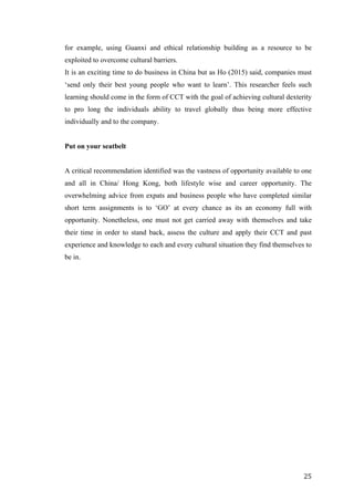   	
   	
  
	
  
	
   25	
  
for example, using Guanxi and ethical relationship building as a resource to be
exploited to overcome cultural barriers.
It is an exciting time to do business in China but as Ho (2015) said, companies must
‘send only their best young people who want to learn’. This researcher feels such
learning should come in the form of CCT with the goal of achieving cultural dexterity
to pro long the individuals ability to travel globally thus being more effective
individually and to the company.
Put on your seatbelt
A critical recommendation identified was the vastness of opportunity available to one
and all in China/ Hong Kong, both lifestyle wise and career opportunity. The
overwhelming advice from expats and business people who have completed similar
short term assignments is to ‘GO’ at every chance as its an economy full with
opportunity. Nonetheless, one must not get carried away with themselves and take
their time in order to stand back, assess the culture and apply their CCT and past
experience and knowledge to each and every cultural situation they find themselves to
be in.
	
  
	
  
	
  
	
  
	
  
	
  
	
  
	
  
	
  
	
  
	
  
	
  
	
  
	
  
	
  
	
  
	
  
	
  
	
  
	
  
	
  
 