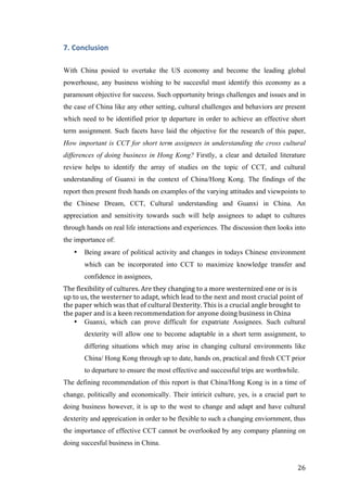   	
   	
  
	
  
	
   26	
  
7.	
  Conclusion	
  
With China posied to overtake the US economy and become the leading global
powerhouse, any business wishing to be succesful must identify this economy as a
paramount objective for success. Such opportunity brings challenges and issues and in
the case of China like any other setting, cultural challenges and behaviors are present
which need to be identified prior tp departure in order to achieve an effective short
term assignment. Such facets have laid the objective for the research of this paper,
How important is CCT for short term assignees in understanding the cross cultural
differences of doing business in Hong Kong? Firstly, a clear and detailed literature
review helps to identify the array of studies on the topic of CCT, and cultural
understanding of Guanxi in the context of China/Hong Kong. The findings of the
report then present fresh hands on examples of the varying attitudes and viewpoints to
the Chinese Dream, CCT, Cultural understanding and Guanxi in China. An
appreciation and sensitivity towards such will help assignees to adapt to cultures
through hands on real life interactions and experiences. The discussion then looks into
the importance of:
• Being aware of political activity and changes in todays Chinese environment
which can be incorporated into CCT to maximize knowledge transfer and
confidence in assignees,
The	
  flexibility	
  of	
  cultures.	
  Are	
  they	
  changing	
  to	
  a	
  more	
  westernized	
  one	
  or	
  is	
  is	
  
up	
  to	
  us,	
  the	
  westerner	
  to	
  adapt,	
  which	
  lead	
  to	
  the	
  next	
  and	
  most	
  crucial	
  point	
  of	
  
the	
  paper	
  which	
  was	
  that	
  of	
  cultural	
  Dexterity.	
  This	
  is	
  a	
  crucial	
  angle	
  brought	
  to	
  
the	
  paper	
  and	
  is	
  a	
  keen	
  recommendation	
  for	
  anyone	
  doing	
  business	
  in	
  China	
  
• Guanxi, which can prove difficult for expatriate Assignees. Such cultural
dexterity will allow one to become adaptable in a short term assignment, to
differing situations which may arise in changing cultural environments like
China/ Hong Kong through up to date, hands on, practical and fresh CCT prior
to departure to ensure the most effective and successful trips are worthwhile.
The defining recommendation of this report is that China/Hong Kong is in a time of
change, politically and economically. Their intiricit culture, yes, is a crucial part to
doing business however, it is up to the west to change and adapt and have cultural
dexterity and appreication in order to be flexible to such a changing enviornment, thus
the importance of effective CCT cannot be overlooked by any company planning on
doing succesful business in China.
 