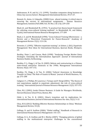   	
   	
  
	
  
	
   28	
  
Ambramson,	
  N.	
  R.	
  and	
  Ai,	
  J.	
  X.:	
  (1999),	
  ‘Canadian	
  companies	
  doing	
  business	
  in	
  
China:	
  key	
  success	
  factors’,	
  Management	
  International	
  Review,	
  39:17-­‐27.	
  
	
  
Bennett,	
  R.,	
  Aston,	
  A.	
  Colquohn,	
  (2000)	
  Cross	
  	
  ultural	
  training:	
  A	
  critical	
  step	
  in	
  
ensuring	
   the	
   success	
   of	
   international	
   assignments	
   :	
   Human	
   Resource	
  
Management,	
  Summer/Fall	
  2000,	
  Vol.	
  39,	
  Nos.	
  2	
  &	
  3,	
  Pp.	
  239–250	
  
	
  
Black	
  J.S.	
  and	
  Mendenhall	
  M.,	
  (1991),	
  “A	
  practical	
  but	
  theory-­‐based	
  framework	
  
for	
   selecting	
   cross-­‐cultural	
   training	
   methods”,	
   in	
   Mendenhall,	
   M.,	
   and	
   Oddou,	
  
G.(eds),	
  International	
  Human	
  Resource	
  Management,	
  177-­‐204	
  
	
  
Black,	
  J.	
  S.	
  and	
  M.	
  Mendenhall	
  (1990).	
  "Cross-­‐Cultural	
  Training	
  Effectiveness	
  -­‐	
  a	
  
Review	
   and	
   a	
   Theoretical	
   Framework	
   for	
   Future-­‐Research."	
   Academy	
   of	
  
Management	
  Review	
  15(1):	
  113-­‐136.	
  
	
  
Brewster,	
  C.	
  (1995),	
  ‘‘Effective	
  expatriate	
  training’’,	
  in	
  Selmer,	
  J.	
  (Ed.),	
  Expatriate	
  
Management:	
   New	
   Ideas	
   for	
   International	
   Business,	
   Quorum	
   Books,	
   Westport,	
  
CT.	
  
	
  
Buckley,	
   Peter	
   J.	
   and	
   Casson,	
   Mark	
   (1998):	
   "Analysing	
   Foreign	
   Market	
   Entry	
  
Strategies:	
   Extending	
   the	
   Internalisation	
   Approach".	
   Journal	
   of	
   International	
  
Business	
  Studies.	
  forthcoming.	
  
	
  
Buckley,	
  P.	
  J.,	
  Clegg,	
  J.,	
  &	
  Tan,	
  H.	
  (2005).	
  Reform	
  and	
  restructuring	
  in	
  a	
  Chinese	
  
state-­‐owned	
   enterprise:	
   Sinotrans	
   in	
   the	
   1990s.	
   Management	
   International	
  
Review,	
  45(2):	
  147–172.	
  
	
  
Buckley,	
   P.J,	
   Clegg,	
   J.,	
   &	
   Tan,	
   H.	
   (2006)	
   ‘Cultural	
   Awareness	
   in	
   Knowledge	
  
Transfer	
  to	
  China:	
  The	
  Role	
  of	
  Guanxi	
  &	
  Mianzi.’	
  Journal	
  of	
  World	
  Business,	
  41,	
  
pp.	
  275–288	
  
	
  
Caligiuri,	
  P.,	
  J.	
  Phillips,	
  M.	
  Lazarova,	
  I.	
  Tarique	
  and	
  P.	
  Burgi	
  (2001).	
  "The	
  theory	
  of	
  
met	
   expectations	
   applied	
   to	
   expatriate	
   adjustment:	
   the	
   role	
   of	
   cross-­‐cultural	
  
training."	
  International	
  Journal	
  of	
  Human	
  Resource	
  Management	
  12(3):	
  357-­‐372.	
  
	
  
Chen,	
  M.-J.	
  (2001),	
  Inside	
  Chinese	
  Business:	
  A	
  Guide	
  for	
  Managers	
  Worldwide,	
  
Harvard	
  Business	
  School	
  Press,	
  Boston,	
  MA.	
  
	
  
Child,	
   J.,	
   &	
   Tse,	
   D.	
   K.	
   (2001).	
   China’s	
   transition	
   and	
   its	
   implications	
   for	
  
international	
  business.	
  Journal	
  of	
  International	
  Business	
  Stu-­‐	
  dies,	
  32(1):	
  5–21	
  
	
  
Chua,	
  R.Y.J	
  (2012)	
  ‘Building	
  Effective	
  Business	
  Relationships	
  in	
  China.’	
  Mitsloan	
  
Management	
  Review,	
  54	
  (4).	
  
	
  	
  
Collings,	
   D.	
   and	
   H.	
   Scullion	
   (2006).	
   "Global	
   staffing."	
   Handbook	
   of	
   Research	
   in	
  
International	
  Human	
  Resource	
  Management:	
  141-­‐157.	
  
	
  
Collings,	
  D.	
  G.,	
  H.	
  Scullion	
  and	
  M.	
  J.	
  Morley	
  (2007).	
  "Changing	
  patterns	
  of	
  global	
  
staffing	
   in	
   the	
   multinational	
   enterprise:	
   Challenges	
   to	
   the	
   conventional	
  
 