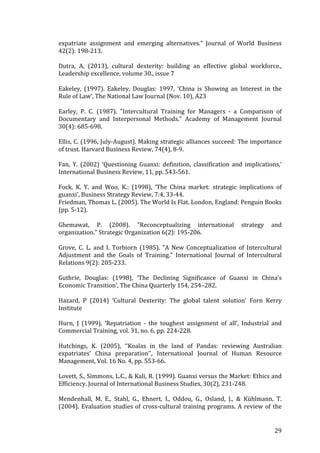   	
   	
  
	
  
	
   29	
  
expatriate	
   assignment	
   and	
   emerging	
   alternatives."	
   Journal	
   of	
   World	
   Business	
  
42(2):	
  198-­‐213.	
  
	
  
Dutra,	
   A,	
   (2013),	
   cultural	
   dexterity:	
   building	
   an	
   effective	
   global	
   workforce.,	
  
Leadership	
  excellence,	
  volume	
  30.,	
  issue	
  7	
  
	
  
Eakeley,	
   (1997).	
   Eakeley,	
   Douglas:	
   1997,	
   ‘China	
   is	
   Showing	
   an	
   Interest	
   in	
   the	
  
Rule	
  of	
  Law’,	
  The	
  National	
  Law	
  Journal	
  (Nov.	
  10),	
  A23	
  
	
  
Earley,	
   P.	
   C.	
   (1987).	
   "Intercultural	
   Training	
   for	
   Managers	
   -­‐	
   a	
   Comparison	
   of	
  
Documentary	
   and	
   Interpersonal	
   Methods."	
   Academy	
   of	
   Management	
   Journal	
  
30(4):	
  685-­‐698.	
  
	
  
Ellis,	
  C.	
  (1996,	
  July-­‐August).	
  Making	
  strategic	
  alliances	
  succeed:	
  The	
  importance	
  
of	
  trust.	
  Harvard	
  Business	
  Review,	
  74(4),	
  8-­‐9.	
  
	
  
Fan,	
   Y.	
   (2002)	
   ‘Questioning	
   Guanxi:	
   definition,	
   classification	
   and	
   implications,’	
  
International	
  Business	
  Review,	
  11,	
  pp.	
  543-­‐561.	
  
	
  
Fock,	
   K.	
   Y.	
   and	
   Woo,	
   K.:	
   (1998),	
   ‘The	
   China	
   market:	
   strategic	
   implications	
   of	
  
guanxi’,	
  Business	
  Strategy	
  Review,	
  7:4,	
  33-­‐44.	
  
Friedman,	
  Thomas	
  L.	
  (2005).	
  The	
  World	
  Is	
  Flat.	
  London,	
  England:	
  Penguin	
  Books	
  
(pp.	
  5-­‐12).	
  
	
  
Ghemawat,	
   P.	
   (2008).	
   "Reconceptualizing	
   international	
   strategy	
   and	
  
organization."	
  Strategic	
  Organization	
  6(2):	
  195-­‐206.	
  
	
  
Grove,	
   C.	
   L.	
   and	
   I.	
   Torbiorn	
   (1985).	
   "A	
   New	
   Conceptualization	
   of	
   Intercultural	
  
Adjustment	
   and	
   the	
   Goals	
   of	
   Training."	
   International	
   Journal	
   of	
   Intercultural	
  
Relations	
  9(2):	
  205-­‐233.	
  
	
  
Guthrie,	
   Douglas:	
   (1998),	
   ‘The	
   Declining	
   Significance	
   of	
   Guanxi	
   in	
   China’s	
  
Economic	
  Transition’,	
  The	
  China	
  Quarterly	
  154,	
  254–282.	
  
	
  
Hazard,	
   P	
   (2014)	
   ‘Cultural	
   Dexterity:	
   The	
   global	
   talent	
   solution’	
   Forn	
   Kerry	
  
Institute	
  
	
  
Hurn,	
   J	
   (1999),	
   ‘Repatriation	
   -­‐	
   the	
   toughest	
   assignment	
   of	
   all’,	
   Industrial	
   and	
  
Commercial	
  Training,	
  vol.	
  31,	
  no.	
  6,	
  pp.	
  224-­‐228.	
  
	
  
Hutchings,	
   K.	
   (2005),	
   ‘‘Koalas	
   in	
   the	
   land	
   of	
   Pandas:	
   reviewing	
   Australian	
  
expatriates’	
   China	
   preparation’’,	
   International	
   Journal	
   of	
   Human	
   Resource	
  
Management,	
  Vol.	
  16	
  No.	
  4,	
  pp.	
  553-­‐66.	
  
	
  
Lovett,	
  S.,	
  Simmons,	
  L.C.,	
  &	
  Kali,	
  R.	
  (1999).	
  Guanxi	
  versus	
  the	
  Market:	
  Ethics	
  and	
  
Efficiency.	
  Journal	
  of	
  International	
  Business	
  Studies,	
  30(2),	
  231-­‐248.	
  
	
  
Mendenhall,	
   M.	
   E.,	
   Stahl,	
   G.,	
   Ehnert,	
   I.,	
   Oddou,	
   G.,	
   Osland,	
   J.,	
   &	
   Kühlmann,	
   T.	
  
(2004).	
  Evaluation	
  studies	
  of	
  cross-­‐cultural	
  training	
  programs.	
  A	
  review	
  of	
  the	
  
 