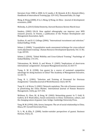   	
   	
  
	
  
	
   30	
  
literature	
  from	
  1988	
  to	
  2000.	
  In	
  D.	
  Landis,	
  J.	
  M.	
  Bennett,	
  &	
  M.	
  J.	
  Bennett	
  (Eds.),	
  
Handbook	
  of	
  Intercultural	
  Training	
  (pp.	
  129-­‐143).	
  Thousand	
  Oaks,	
  CA:	
  Sage	
  
	
  
Meng,	
  &	
  Wang	
  (2008),	
  H	
  Li,	
  L	
  Meng,	
  Q	
  Wang,	
  LA	
  Zhou	
  -­‐	
  Journal	
  of	
  development	
  
economics,	
  2008	
  
	
  
Molinsky,	
  A,	
  (2013)	
  Global	
  Dexterity,	
  Harvard	
  Business	
  Review	
  March	
  Issue	
  
	
  
Sanders,	
   (2002)	
   E.B.-­‐N.	
   How	
   applied	
   ethnography	
   can	
   improve	
   your	
   NPD	
  
research	
   process.	
   In	
   Visions,	
   a	
   publication	
   of	
   the	
   Product	
   Development	
   and	
  
Management	
  Association.	
  April,	
  	
  
	
  
Scullion,	
  H.	
  and	
  D.	
  G.	
  Collings	
  (2006).	
  "International	
  recruitment	
  and	
  selection."	
  
Global	
  Staffing:	
  59-­‐86.	
  
	
  
Selmer,	
  J.	
  (2000),	
  ‘‘A	
  quantitative	
  needs	
  assessment	
  technique	
  for	
  cross-­‐cultural	
  
work	
  adjustment	
  training’’,	
  Human	
  Resource	
  Development	
  Quarterly,	
  Vol.	
  11	
  No.	
  
3,	
  pp.	
  269-­‐81.	
  
	
  
Selmer,	
   J.	
   (2010).	
   "Global	
   Mobility	
   and	
   Cross-­‐Cultural	
   Training."	
   Psychology	
   of	
  
Global	
  Mobility:	
  173-­‐191.	
  
	
  
Tahvanainen,	
   M.,	
   Welch,	
   D.	
   and	
   Worm,	
   V.	
   (2005)	
   “Implications	
   of	
   short-­‐term	
  
international	
  	
  assignments”,	
  European	
  Management	
  Journal,	
  23,	
  663-­‐73	
  
	
  
Tsang,	
   E.	
   W.	
   K.	
   (1998).	
   Can	
   guanxi	
   be	
   a	
   source	
   of	
   sustained	
   competitive	
  
advantage	
  for	
  doing	
  business	
  in	
  China?	
  The	
  Academy	
  of	
  Management	
  Executive,	
  
12,	
  64–73.	
  
	
  
Tung,	
   R.	
   L.	
   (1981).	
   "Selection	
   and	
   Training	
   of	
   Personnel	
   for	
   Overseas	
  
Assignments."	
  Columbia	
  Journal	
  of	
  World	
  Business	
  16(1):	
  68-­‐78.	
  
	
  
Tung,	
  R.	
  L.	
  &	
  Worm,	
  V.	
  (2001)	
  ‘Network	
  capitalism:	
  The	
  role	
  of	
  human	
  resources	
  
in	
   penetrating	
   the	
   China	
   Market,’	
   International	
   Journal	
   of	
   Human	
   Resource	
  
Management,	
  12(4),	
  pp.	
  517–534.	
  
	
  
Wellman,	
   B.,	
   Chen,	
   W.,	
   &	
   Dong,	
   W.	
   (2002).	
   Networking	
   guanxi.	
   In	
   T.	
   Gold,	
   D.	
  
Guthrie,	
  &	
  D.	
  Wank	
  (Eds.),	
  Social	
  connections	
  in	
  China:	
  Institutions,	
  culture,	
  and	
  
the	
  changing	
  nature	
  of	
  guanxi.	
  Cam-­‐	
  bridge:	
  Cambridge	
  University	
  Press.	
  
	
  
Yang,	
  M.	
  M.	
  (1994).	
  Gifts,	
  favors,	
  banquets:	
  The	
  art	
  of	
  social	
  relationship	
  in	
  China.	
  
Ithaca,	
  NY:	
  Cornell	
  University	
  Press.	
  
	
  
Yi,	
   L.	
   M.,	
   &	
   Ellis,	
   P.	
   (2000).	
   Insider-­‐outsider	
   perspectives	
   of	
   guanxi.	
   Business	
  
Horizon,	
  43(1),	
  25.	
  
	
  
	
  
 