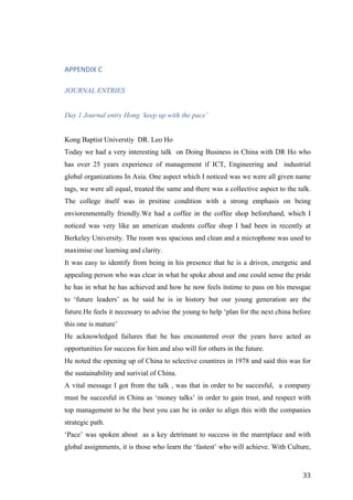   	
   	
  
	
  
	
   33	
  
	
  
	
  
APPENDIX	
  C	
  
JOURNAL ENTRIES
Day 1 Journal entry Hong ‘keep up with the pace’
Kong Baptist Universtiy DR. Leo Ho
Today we had a very interesting talk on Doing Business in China with DR Ho who
has over 25 years experience of management if ICT, Engineering and industrial
global organizations In Asia. One aspect which I noticed was we were all given name
tags, we were all equal, treated the same and there was a collective aspect to the talk.
The college itself was in prsitine condition with a strong emphasis on being
enviorenmentally friendly.We had a coffee in the coffee shop beforehand, which I
noticed was very like an american students coffee shop I had been in recently at
Berkeley University. The room was spacious and clean and a microphone was used to
maximise our learning and clarity.
It was easy to identify from being in his presence that he is a driven, energetic and
appealing person who was clear in what he spoke about and one could sense the pride
he has in what he has achieved and how he now feels itstime to pass on his messgae
to ‘future leaders’ as he said he is in history but our young generation are the
future.He feels it necessary to advise the young to help ‘plan for the next china before
this one is mature’
He acknowledged failures that he has encountered over the years have acted as
opportunities for success for him and also will for others in the future.
He noted the opening up of China to selective countires in 1978 and said this was for
the sustainability and surivial of China.
A vital message I got from the talk , was that in order to be succesful, a company
must be succesful in China as ‘money talks’ in order to gain trust, and respect with
top management to be the best you can be in order to align this with the companies
strategic path.
‘Pace’ was spoken about as a key detrimant to success in the maretplace and with
global assignments, it is those who learn the ‘fastest’ who will achieve. With Culture,
 