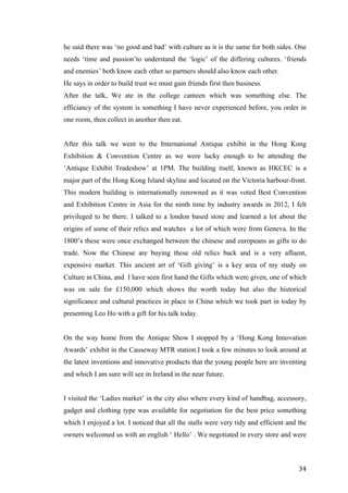   	
   	
  
	
  
	
   34	
  
he said there was ‘no good and bad’ with culture as it is the same for both sides. One
needs ‘time and passion’to understand the ‘logic’ of the differing cultures. ‘friends
and enemies’ both know each other so partners should also know each other.
He says in order to build trust we must gain friends first then business.
After the talk, We ate in the college canteen which was something else. The
efficiancy of the system is something I have never experienced before, you order in
one room, then collect in another then eat.
After this talk we went to the International Antique exhibit in the Hong Kong
Exhibition & Convention Centre as we were lucky enough to be attending the
‘Antique Exhibit Tradeshow’ at 1PM. The building itself, known as HKCEC is a
major part of the Hong Kong Island skyline and located on the Victoria harbour-front.
This modern building is internationally renowned as it was voted Best Convention
and Exhibition Centre in Asia for the ninth time by industry awards in 2012, I felt
privileged to be there. I talked to a london based store and learned a lot about the
origins of some of their relics and watches a lot of which were from Geneva. In the
1800’s these were once exchanged between the chinese and europeans as gifts to do
trade. Now the Chinese are buying these old relics back and is a very afluent,
expensive market. This ancient art of ‘Gift giving’ is a key area of my study on
Culture in China, and I have seen first hand the Gifts which were given, one of which
was on sale for £150,000 which shows the worth today but also the historical
significance and cultural practices in place in China which we took part in today by
presenting Leo Ho with a gift for his talk today.
On the way home from the Antique Show I stopped by a ‘Hong Kong Innovation
Awards’ exhibit in the Causeway MTR station.I took a few minutes to look around at
the latest inventions and innovative products that the young people here are inventing
and which I am sure will see in Ireland in the near future.
I visited the ‘Ladies market’ in the city also where every kind of handbag, accessory,
gadget and clothing type was available for negotiation for the best price something
which I enjoyed a lot. I noticed that all the stalls were very tidy and efficient and the
owners welcomed us with an english ‘ Hello’ . We negotiated in every store and were
 